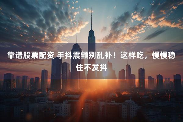 靠谱股票配资 手抖震颤别乱补！这样吃，慢慢稳住不发抖