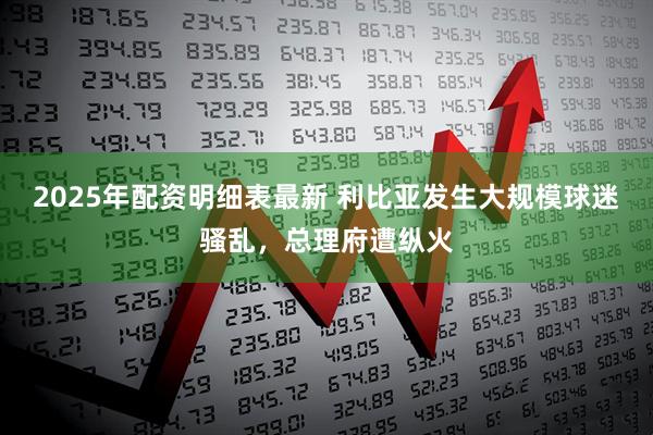 2025年配资明细表最新 利比亚发生大规模球迷骚乱，总理府遭纵火
