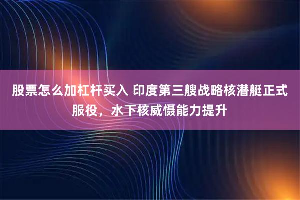 股票怎么加杠杆买入 印度第三艘战略核潜艇正式服役，水下核威慑能力提升
